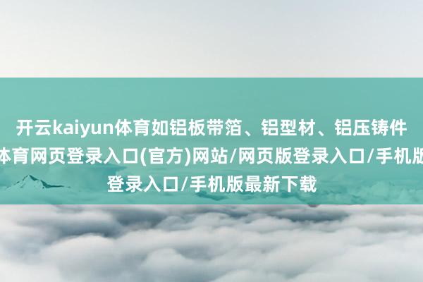 开云kaiyun体育如铝板带箔、铝型材、铝压铸件等-kai云体育网页登录入口(官方)网站/网页版登录入口/手机版最新下载