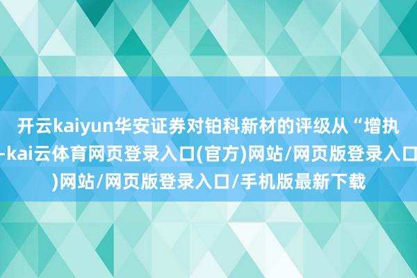 开云kaiyun华安证券对铂科新材的评级从“增执”调高至“买入”-kai云体育网页登录入口(官方)网站/网页版登录入口/手机版最新下载