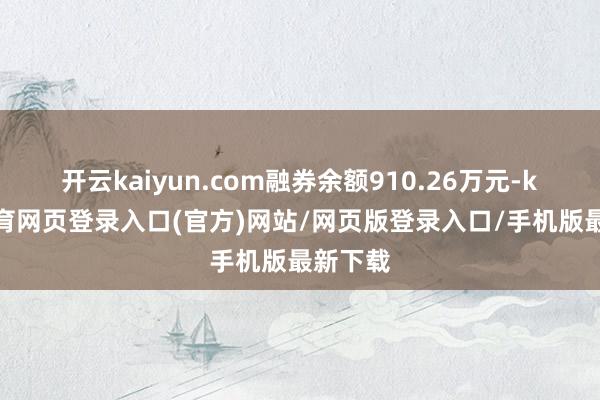 开云kaiyun.com融券余额910.26万元-kai云体育网页登录入口(官方)网站/网页版登录入口/手机版最新下载