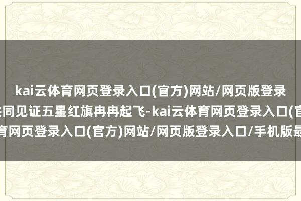 kai云体育网页登录入口(官方)网站/网页版登录入口/手机版最新下载共同见证五星红旗冉冉起飞-kai云体育网页登录入口(官方)网站/网页版登录入口/手机版最新下载