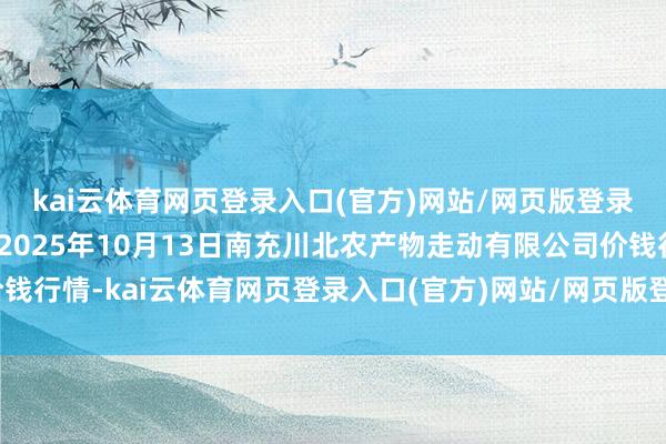 kai云体育网页登录入口(官方)网站/网页版登录入口/手机版最新下载2025年10月13日南充川北农产物走动有限公司价钱行情-kai云体育网页登录入口(官方)网站/网页版登录入口/手机版最新下载