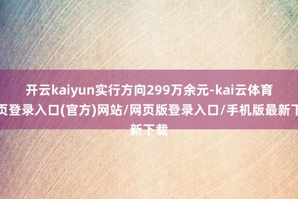 开云kaiyun实行方向299万余元-kai云体育网页登录入口(官方)网站/网页版登录入口/手机版最新下载