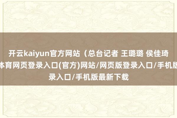 开云kaiyun官方网站（总台记者 王璐璐 侯佳琦）-kai云体育网页登录入口(官方)网站/网页版登录入口/手机版最新下载