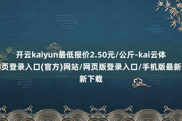 开云kaiyun最低报价2.50元/公斤-kai云体育网页登录入口(官方)网站/网页版登录入口/手机版最新下载