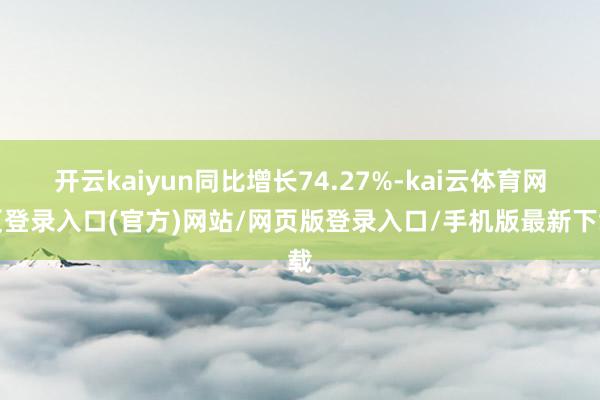 开云kaiyun同比增长74.27%-kai云体育网页登录入口(官方)网站/网页版登录入口/手机版最新下载