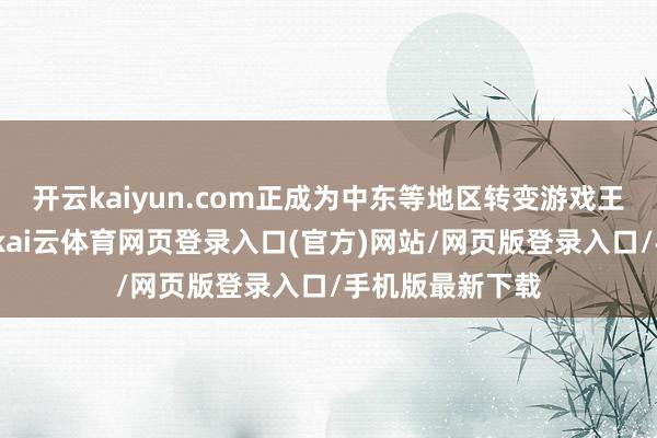 开云kaiyun.com正成为中东等地区转变游戏王法的要害力量-kai云体育网页登录入口(官方)网站/网页版登录入口/手机版最新下载