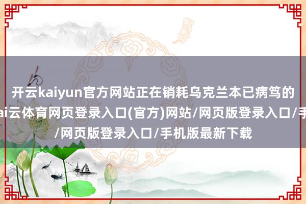 开云kaiyun官方网站正在销耗乌克兰本已病笃的东说念主力-kai云体育网页登录入口(官方)网站/网页版登录入口/手机版最新下载