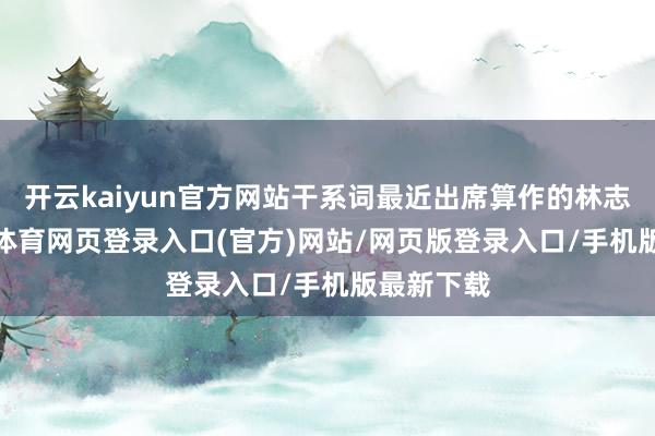 开云kaiyun官方网站干系词最近出席算作的林志玲-kai云体育网页登录入口(官方)网站/网页版登录入口/手机版最新下载
