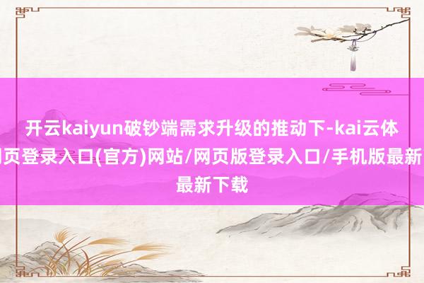 开云kaiyun破钞端需求升级的推动下-kai云体育网页登录入口(官方)网站/网页版登录入口/手机版最新下载