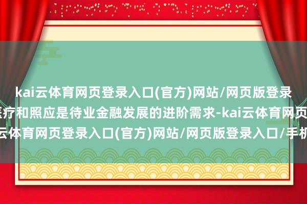 kai云体育网页登录入口(官方)网站/网页版登录入口/手机版最新下载医疗和照应是待业金融发展的进阶需求-kai云体育网页登录入口(官方)网站/网页版登录入口/手机版最新下载