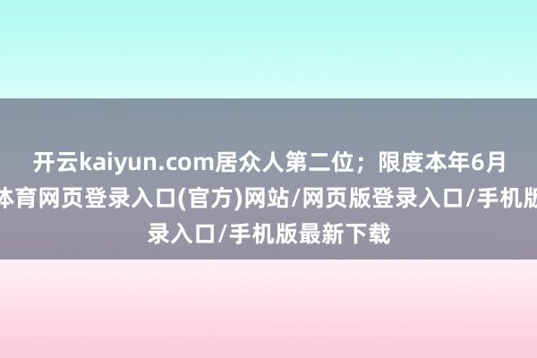 开云kaiyun.com居众人第二位；限度本年6月底-kai云体育网页登录入口(官方)网站/网页版登录入口/手机版最新下载