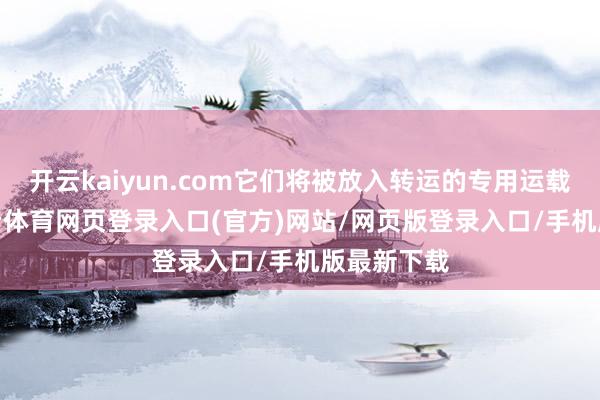 开云kaiyun.com它们将被放入转运的专用运载盒里-kai云体育网页登录入口(官方)网站/网页版登录入口/手机版最新下载